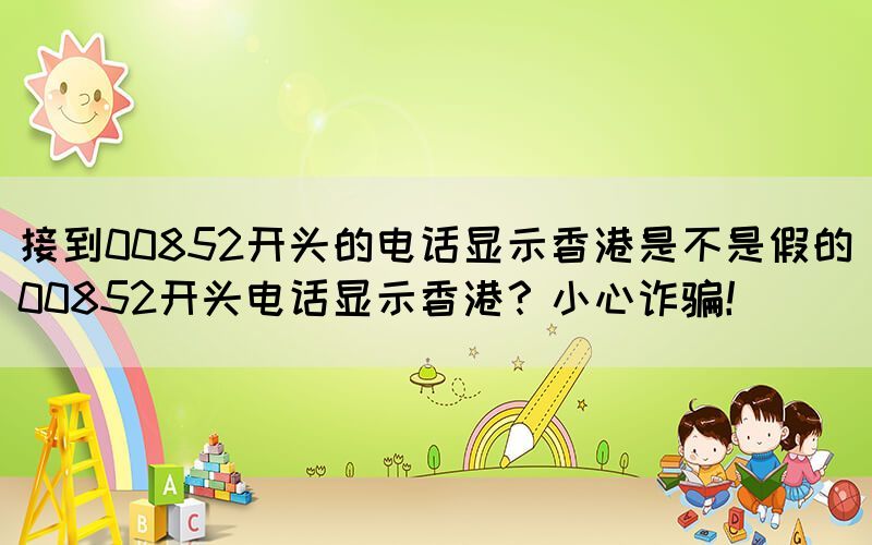 接到00852開(kāi)頭的電話顯示香港是不是假的(00852開(kāi)頭電話顯示香港？小心詐騙！)(圖1)