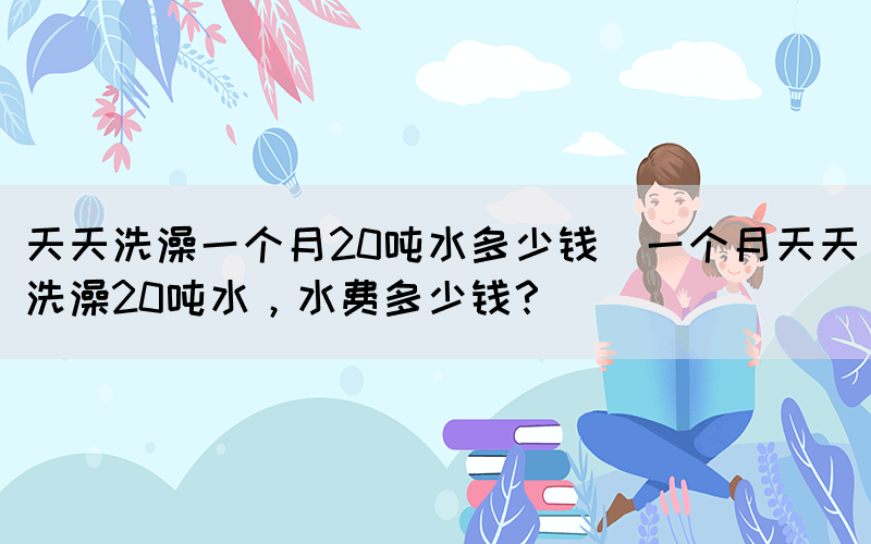 天天洗澡一個(gè)月20噸水多少錢(一個(gè)月天天洗澡20噸水，水費(fèi)多少錢？)(圖1)