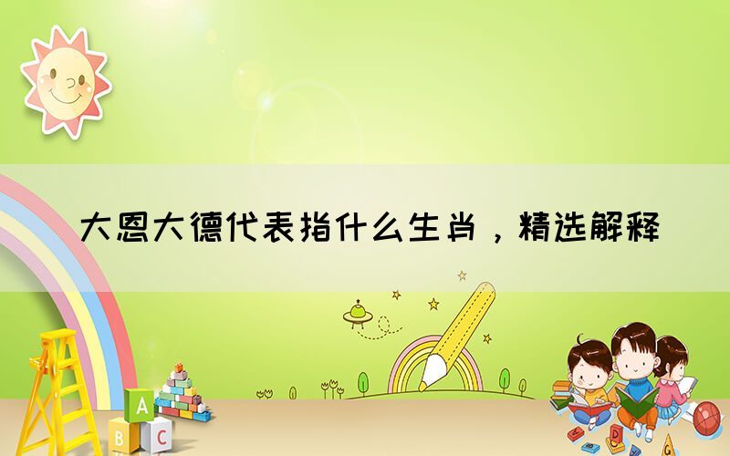 大恩大德代表指什么生肖，精選解釋(圖1)