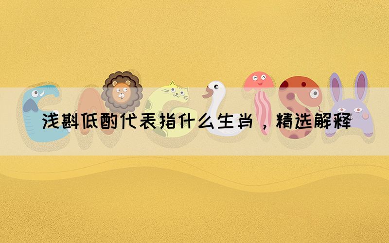 淺斟低酌代表指什么生肖，精選解釋(圖1)