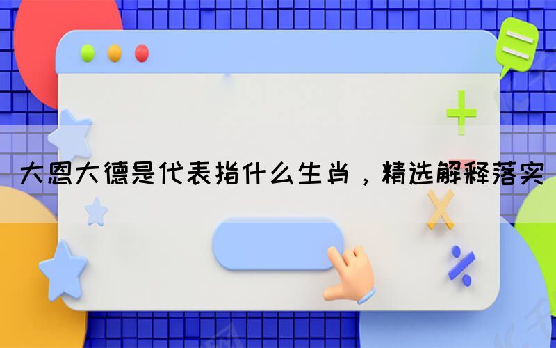 大恩大德是代表指什么生肖，精選解釋落實(shí)(圖1)