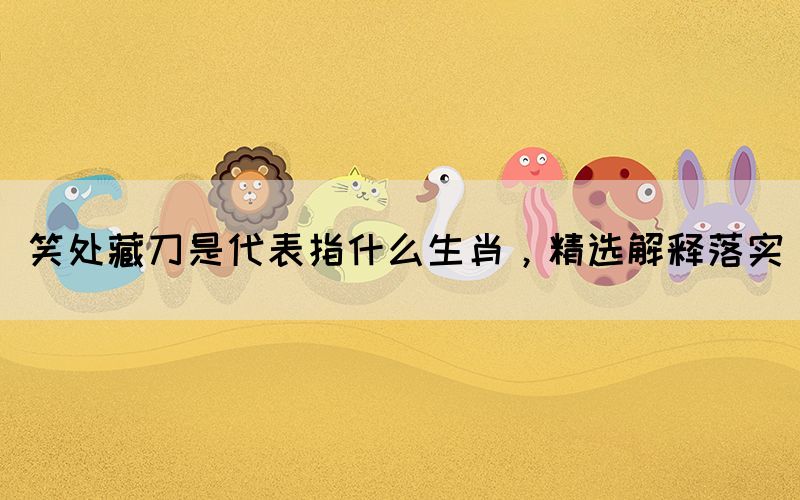 笑處藏刀是代表指什么生肖，精選解釋落實(shí)(圖1)